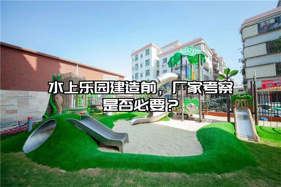 水上樂園建造前,廠家考察是否必要?
