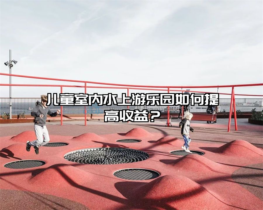 兒童室內水上游樂園如何提高收益?