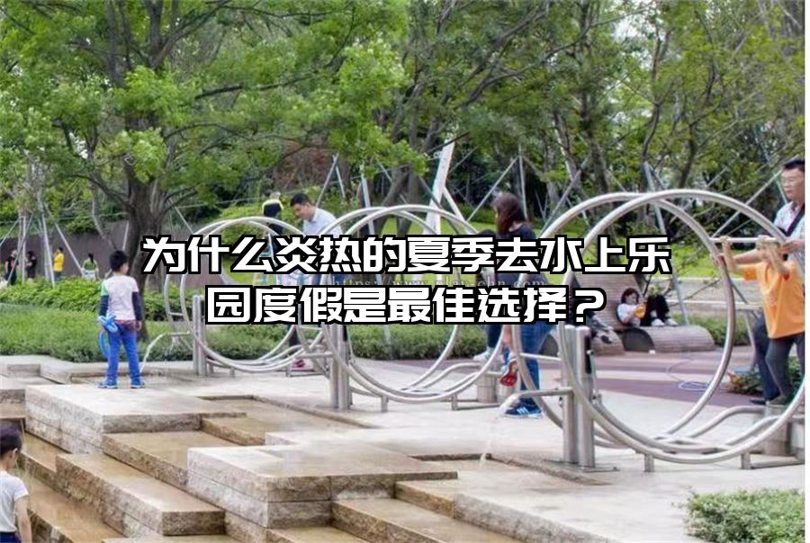 為什么炎熱的夏季去水上樂園度假是最佳選擇？