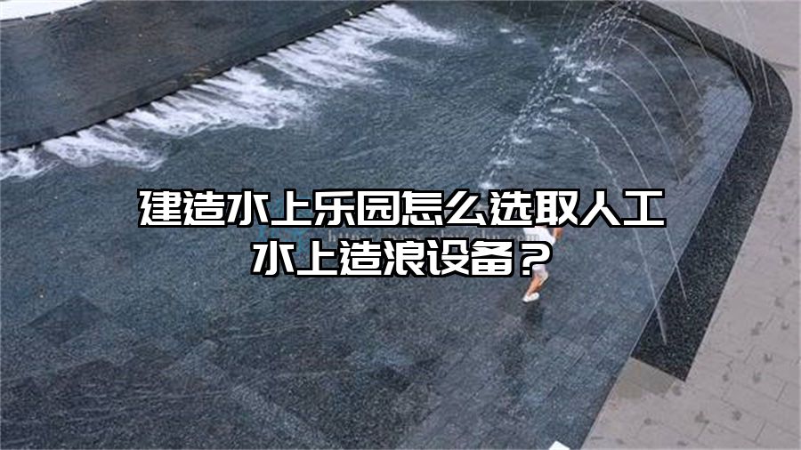 建造水上樂園怎么選取人工水上造浪設(shè)備?