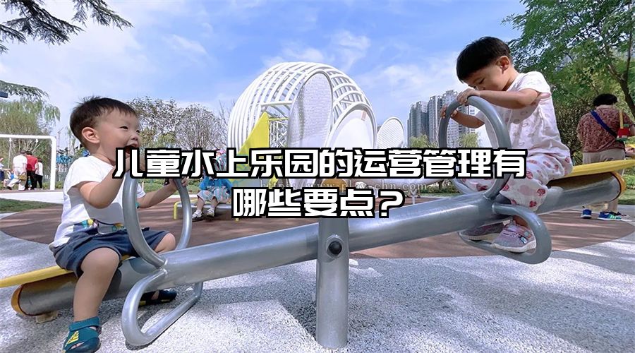 兒童水上樂園的運(yùn)營管理有哪些要點?