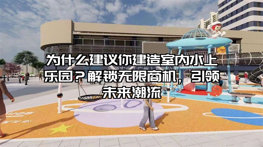 為什么建議你建造室內(nèi)水上樂園?解鎖無限商機(jī),引領(lǐng)未來潮流