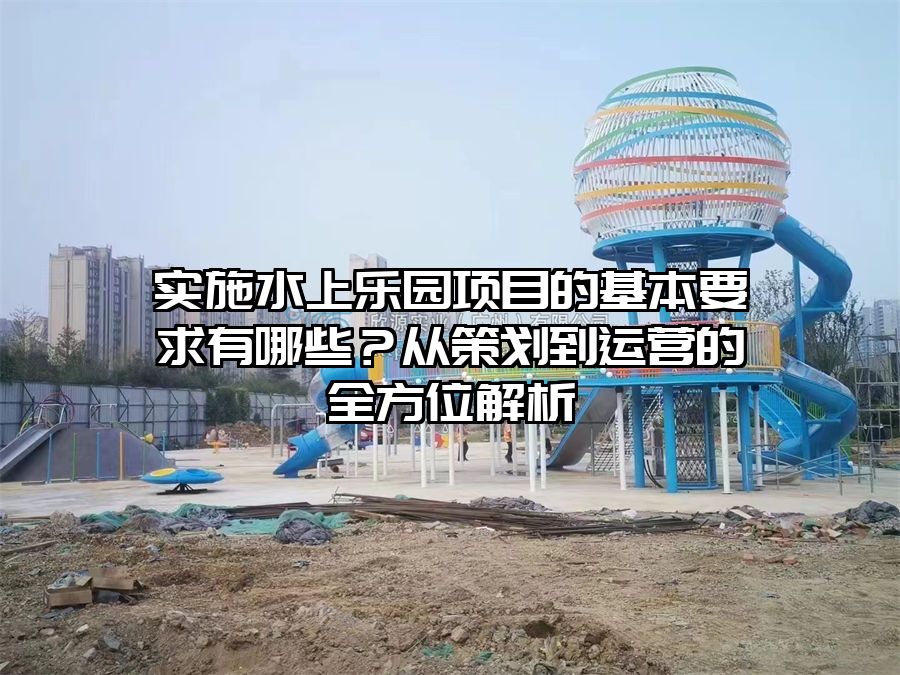 實施水上樂園項目的基本要求有哪些?從策劃到運營的全方位解析