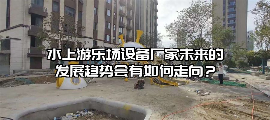 水上游樂場設備廠家未來的發展趨勢會有如何走向？