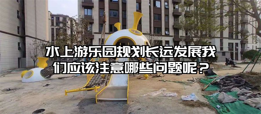 水上游樂園規劃長遠發展我們應該注意哪些問題呢?
