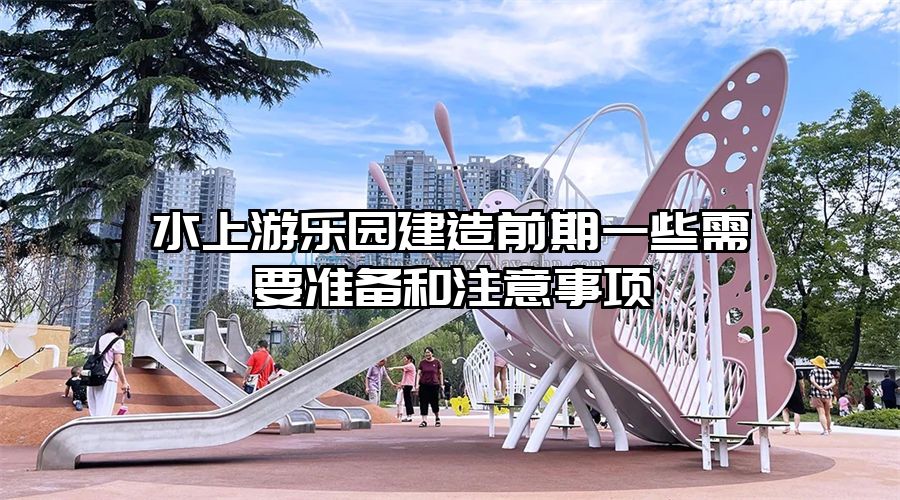 水上游樂園建造前期一些需要準備和注意事項