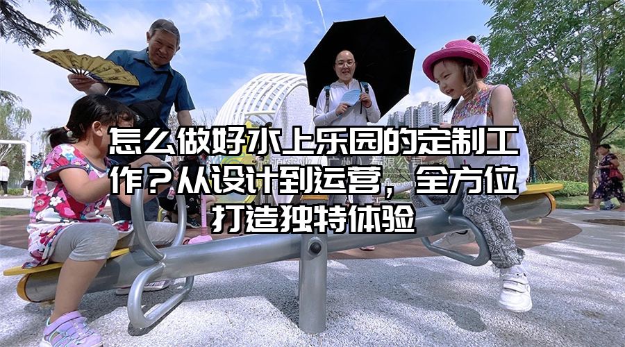 怎么做好水上樂園的定制工作?從設計到運營,全方位打造獨特體驗