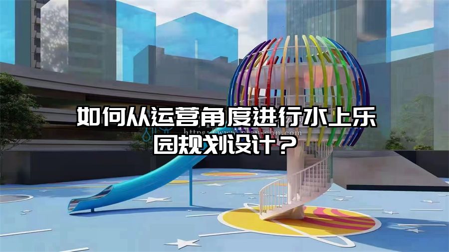 如何從運營角度進行水上樂園規(guī)劃設計？