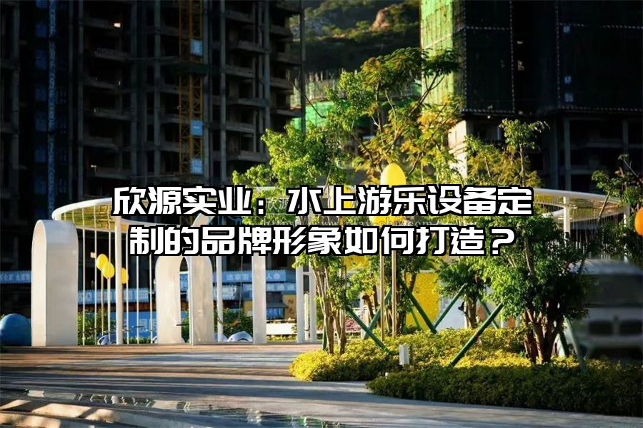 欣源實業：水上游樂設備定制的品牌形象如何打造？