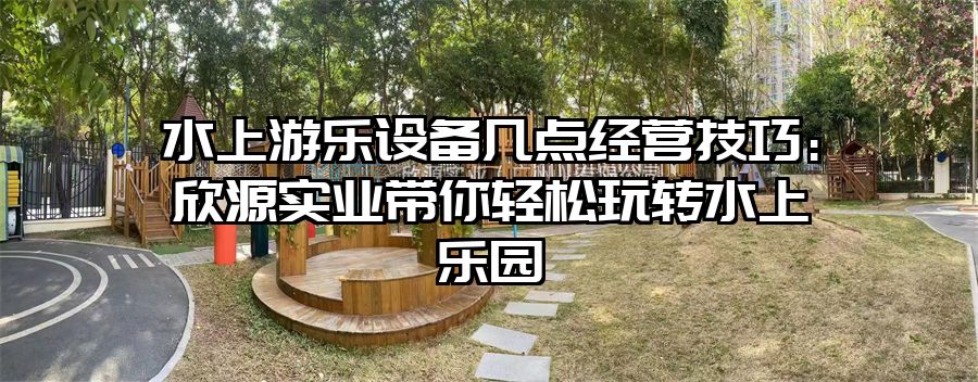 水上游樂設備幾點經營技巧：欣源實業帶你輕松玩轉水上樂園