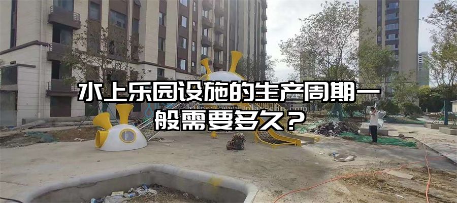 水上樂園設施的生產周期一般需要多久？