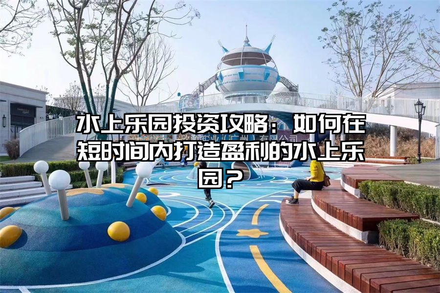 水上樂園投資攻略：如何在短時間內打造盈利的水上樂園？