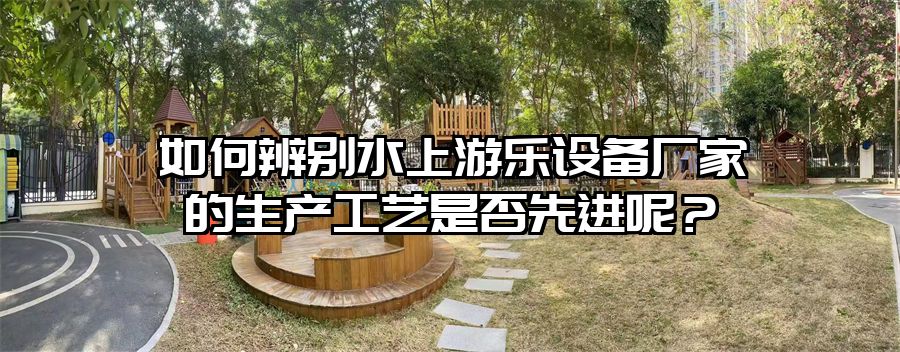 如何辨別水上游樂設備廠家的生產工藝是否先進呢？