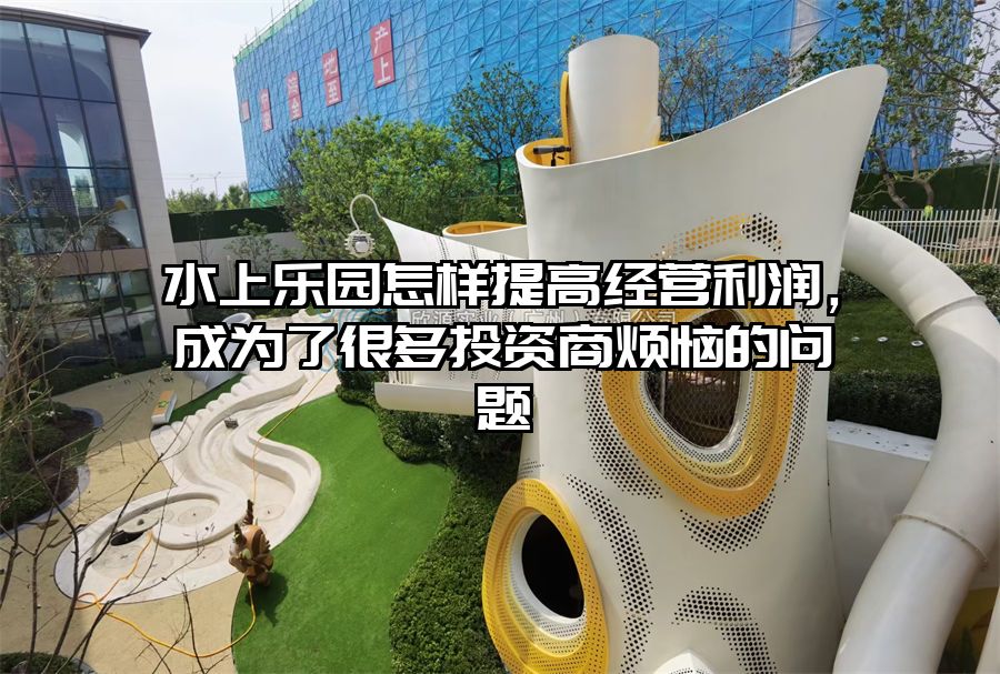 水上樂(lè)園怎樣提高經(jīng)營(yíng)利潤(rùn)，成為了很多投資商煩惱的問(wèn)題