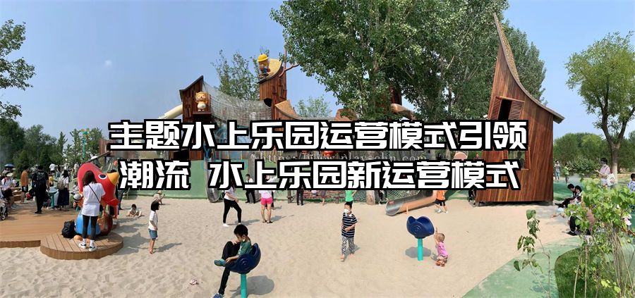 主題水上樂園運(yùn)營模式引領(lǐng)潮流 水上樂園新運(yùn)營模式