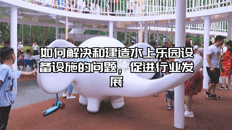 如何解決和建造水上樂園設備設施的問題，促進行業發展
