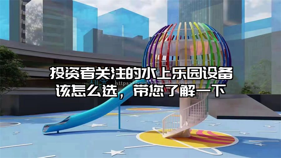 投資者關注的水上樂園設備該怎么選，帶您了解一下