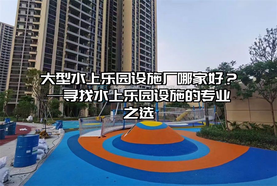大型水上樂園設施廠哪家好？—尋找水上樂園設施的專業(yè)之選