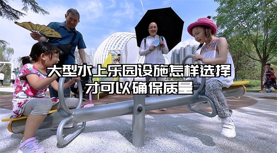 大型水上樂園設施怎樣選擇才可以確保質(zhì)量