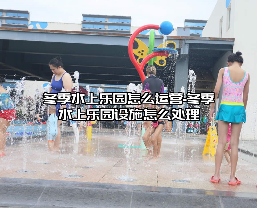 冬季水上樂園怎么運(yùn)營(yíng)-冬季水上樂園設(shè)施怎么處理