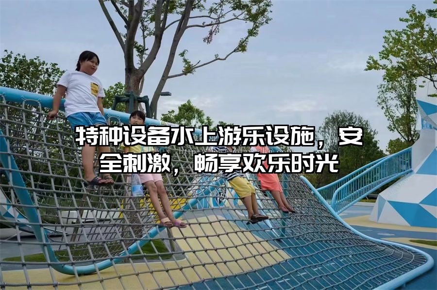 特種設(shè)備水上游樂設(shè)施，安全刺激，暢享歡樂時(shí)光