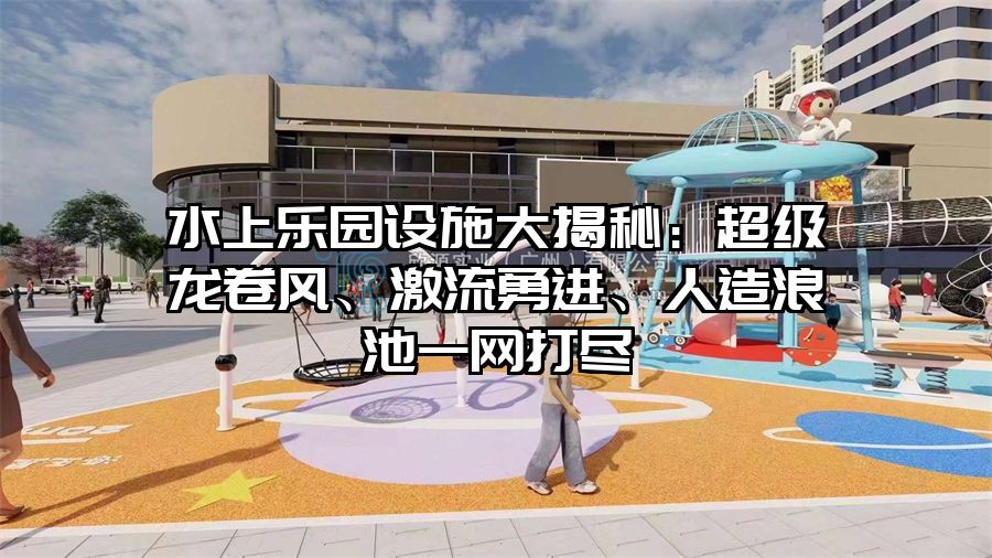 水上樂園設施大揭秘：超級龍卷風、激流勇進、人造浪池一網打盡