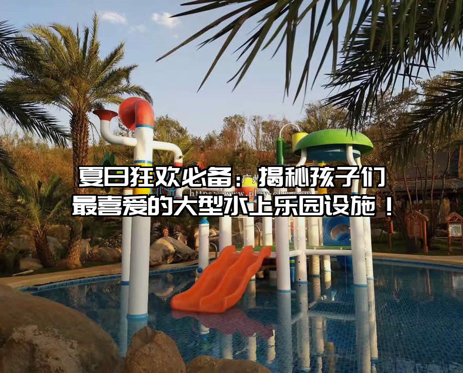 夏日狂歡必備：揭秘孩子們最喜愛的大型水上樂園設(shè)施！