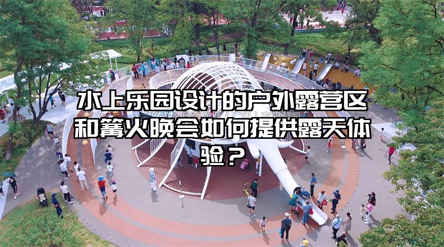 水上樂(lè)園設(shè)計(jì)的戶外露營(yíng)區(qū)和篝火晚會(huì)如何提供露天體驗(yàn)？