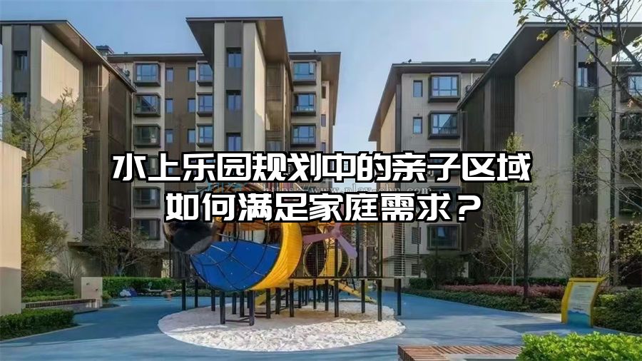 水上樂(lè)園規(guī)劃中的親子區(qū)域如何滿足家庭需求？