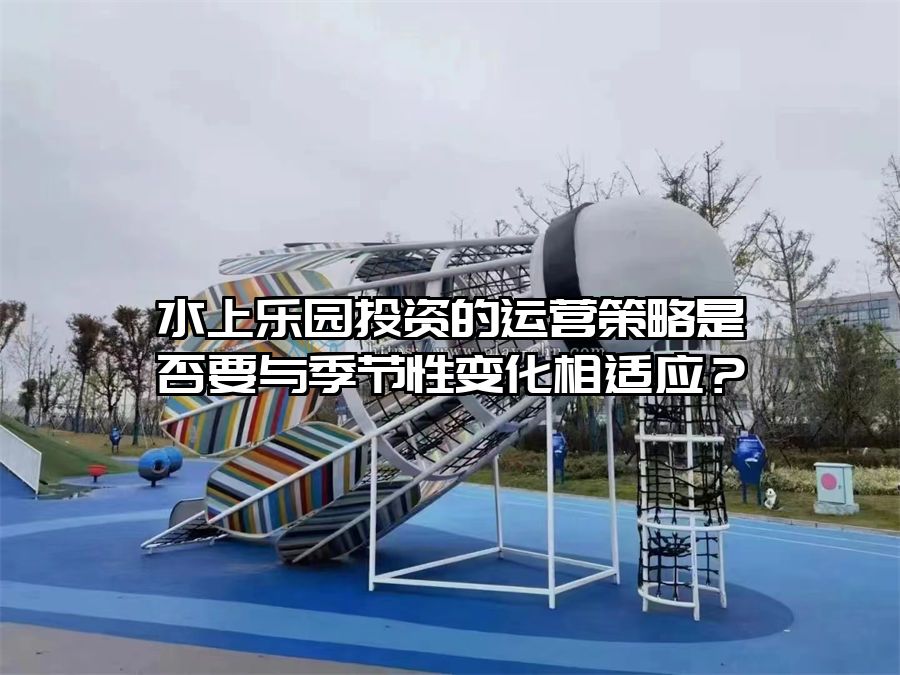 水上樂園投資的運營策略是否要與季節(jié)性變化相適應？