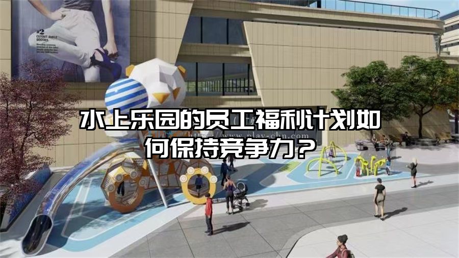 水上樂園的員工福利計劃如何保持競爭力？