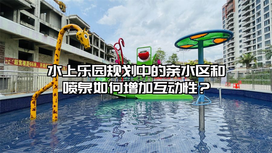 水上樂園規(guī)劃中的親水區(qū)和噴泉如何增加互動性？