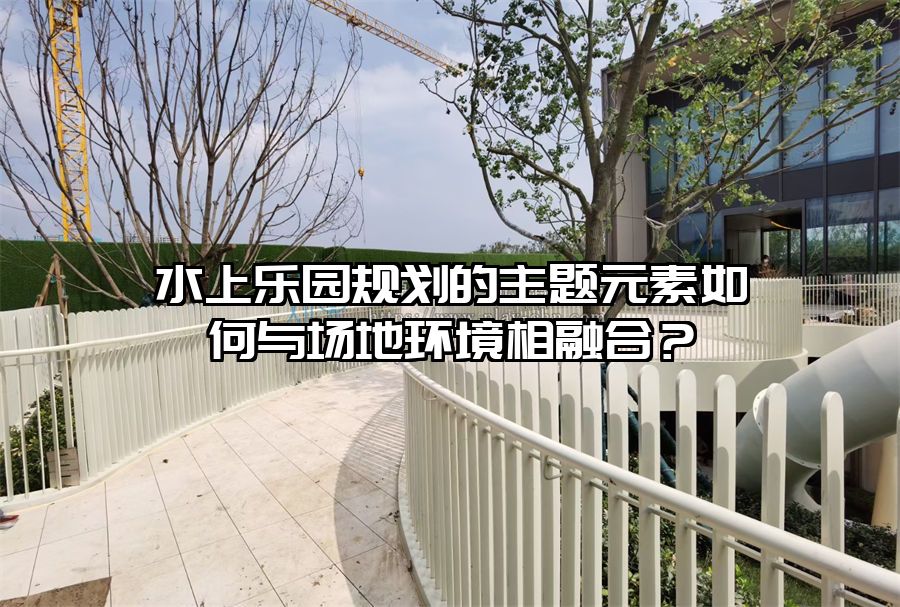 水上樂園規(guī)劃的主題元素如何與場(chǎng)地環(huán)境相融合？