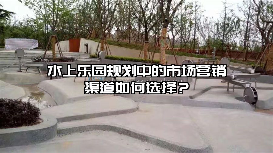 水上樂園規劃中的市場營銷渠道如何選擇？